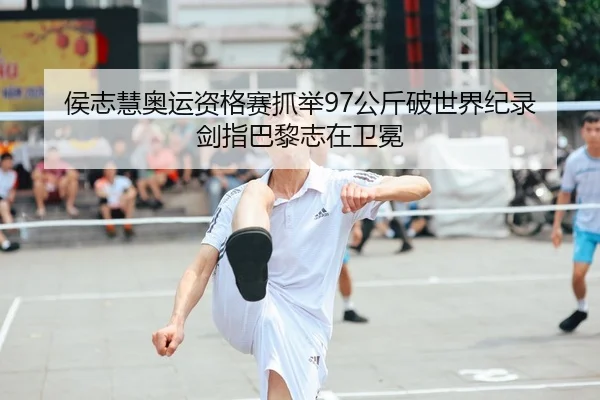 侯志慧奥运资格赛抓举97公斤破世界纪录 剑指巴黎志在卫冕